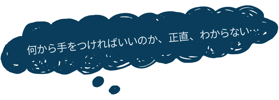 何から手をつければいいのか、正直、わからない…